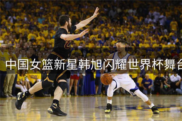 中国女篮新星韩旭闪耀世界杯舞台